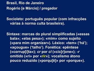 Brasil, Rio de Janeiro
Rogério [e Márcio] / pregador
Socioleto: português popular (com infracções
várias à norma culta brasileira).
Sintaxe: marcas do plural simplificadas («essas
bala»; «elas pesa»); «mim» como sujeito
(«para mim organizar»). Léxico: «tem» (‘há’);
«açougue» (‘talho’). Fonética: epêntese
(«corrup[i]ta»); cr por cl («cic[r]one»); -r
omitido («ri» por «rir»); vocalismo átono
pouco reduzido («porqu[ê]» por «porque»).
 