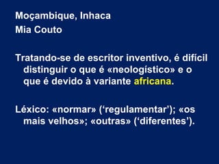 Moçambique, Inhaca
Mia Couto
Tratando-se de escritor inventivo, é difícil
distinguir o que é «neologístico» e o
que é devido à variante africana.
Léxico: «normar» (‘regulamentar’); «os
mais velhos»; «outras» (‘diferentes’).
 