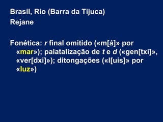 Brasil, Rio (Barra da Tijuca)
Rejane
Fonética: r final omitido («m[á]» por
«mar»); palatalização de t e d («gen[txi]»,
«ver[dxi]»); ditongações («l[uis]» por
«luz»)
 