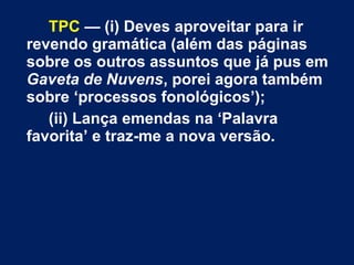 TPC — (i) Deves aproveitar para ir
revendo gramática (além das páginas
sobre os outros assuntos que já pus em
Gaveta de Nuvens, porei agora também
sobre ‘processos fonológicos’);
(ii) Lança emendas na ‘Palavra
favorita’ e traz-me a nova versão.
 