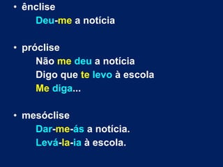 • ênclise
Deu-me a notícia
• próclise
Não me deu a notícia
Digo que te levo à escola
Me diga...
• mesóclise
Dar-me-ás a notícia.
Levá-la-ia à escola.
 