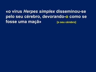 «o vírus Herpes simplex disseminou-se 
pelo seu cérebro, devorando-o como se 
fosse uma maçã» [o seu cérebro] 
 