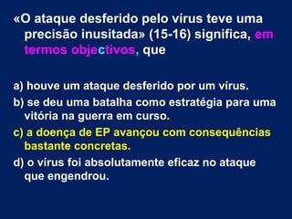 «O ataque desferido pelo vírus teve uma 
precisão inusitada» (15-16) significa, em 
termos objectivos, que 
a) houve um ataque desferido por um vírus. 
b) se deu uma batalha como estratégia para uma 
vitória na guerra em curso. 
c) a doença de EP avançou com consequências 
bastante concretas. 
d) o vírus foi absolutamente eficaz no ataque 
que engendrou. 
 