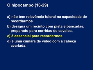 O hipocampo (16-29) 
a) não tem relevância fulcral na capacidade de 
recordarmos. 
b) designa um recinto com pista e bancadas, 
preparado para corridas de cavalos. 
c) é essencial para recordarmos. 
d) é uma câmara de vídeo com a cabeça 
avariada. 
 
