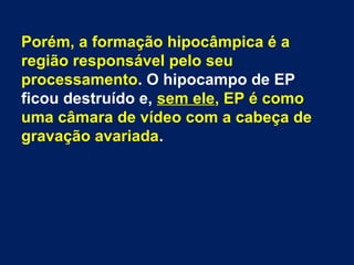 Porém, a formação hipocâmpica é a 
região responsável pelo seu 
processamento. O hipocampo de EP 
ficou destruído e, sem ele, EP é como 
uma câmara de vídeo com a cabeça de 
gravação avariada. 
 