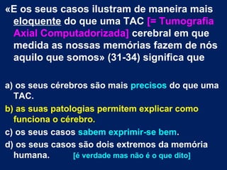 «E os seus casos ilustram de maneira mais 
eloquente do que uma TAC [= Tumografia 
Axial Computadorizada] cerebral em que 
medida as nossas memórias fazem de nós 
aquilo que somos» (31-34) significa que 
a) os seus cérebros são mais precisos do que uma 
TAC. 
b) as suas patologias permitem explicar como 
funciona o cérebro. 
c) os seus casos sabem exprimir-se bem. 
d) os seus casos são dois extremos da memória 
humana. [é verdade mas não é o que dito] 
 