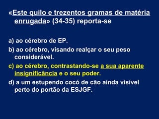 «Este quilo e trezentos gramas de matéria 
enrugada» (34-35) reporta-se 
a) ao cérebro de EP. 
b) ao cérebro, visando realçar o seu peso 
considerável. 
c) ao cérebro, contrastando-se a sua aparente 
insignificância e o seu poder. 
d) a um estupendo cocó de cão ainda visível 
perto do portão da ESJGF. 
 