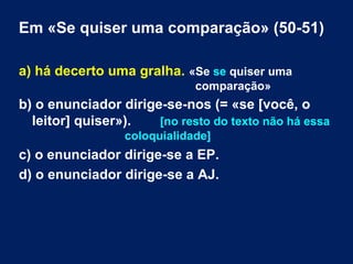 Em «Se quiser uma comparação» (50-51) 
a) há decerto uma gralha. «Se se quiser uma 
comparação» 
b) o enunciador dirige-se-nos (= «se [você, o 
leitor] quiser»). [no resto do texto não há essa 
coloquialidade] 
c) o enunciador dirige-se a EP. 
d) o enunciador dirige-se a AJ. 
 