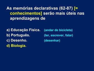 As memórias declarativas (62-87) [= 
conhecimentos] serão mais úteis nas 
aprendizagens de 
a) Educação Física. (andar de bicicleta) 
b) Português. (ler, escrever, falar) 
c) Desenho. (desenhar) 
d) Biologia. 
 