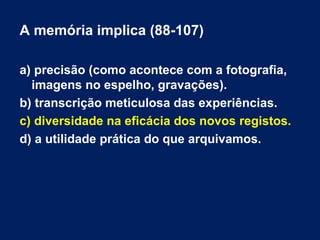 A memória implica (88-107) 
a) precisão (como acontece com a fotografia, 
imagens no espelho, gravações). 
b) transcrição meticulosa das experiências. 
c) diversidade na eficácia dos novos registos. 
d) a utilidade prática do que arquivamos. 
 