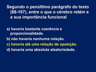Segundo o penúltimo parágrafo do texto 
(88-107), entre o que o cérebro retém e 
a sua importância funcional 
a) haveria bastante coerência e 
proporcionalidade. 
b) não haveria nenhuma relação. 
c) haveria até uma relação de oposição. 
d) haveria uma absoluta aleatoriedade. 
 