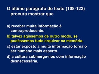 O último parágrafo do texto (108-123) 
procura mostrar que 
a) receber muita informação é 
contraproducente. 
b) talvez agíssemos de outro modo, se 
pudéssemos tudo arquivar na memória. 
c) estar exposto a muita informação torna o 
ser humano mais esperto. 
d) a cultura submerge-nos com informação 
desnecessária. 
 