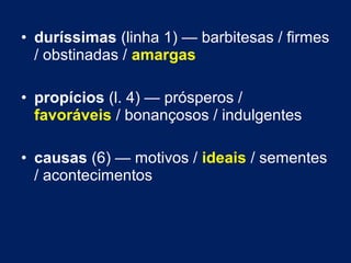 • duríssimas (linha 1) — barbitesas / firmes 
/ obstinadas / amargas 
• propícios (l. 4) — prósperos / 
favoráveis / bonançosos / indulgentes 
• causas (6) — motivos / ideais / sementes 
/ acontecimentos 
 