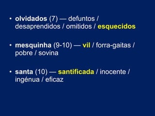 • olvidados (7) — defuntos / 
desaprendidos / omitidos / esquecidos 
• mesquinha (9-10) — vil / forra-gaitas / 
pobre / sovina 
• santa (10) — santificada / inocente / 
ingénua / eficaz 
 