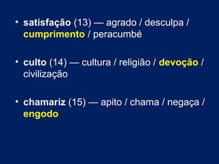 • satisfação (13) — agrado / desculpa / 
cumprimento / peracumbé 
• culto (14) — cultura / religião / devoção / 
civilização 
• chamariz (15) — apito / chama / negaça / 
engodo 
 