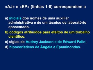 «AJ» e «EP» (linhas 1-8) correspondem a 
a) iniciais dos nomes de uma auxiliar 
administrativa e de um técnico de laboratório 
aposentado. 
b) códigos atribuídos para efeitos de um trabalho 
científico. 
c) siglas de Audrey Jackson e de Edward Palin. 
d) hipocorísticos de Ângela e Epaminondas. 
 