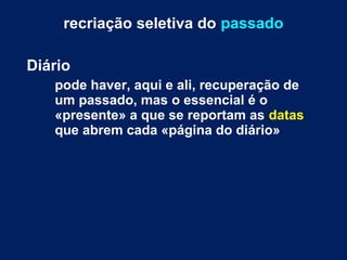 recriação seletiva do passado 
Diário 
pode haver, aqui e ali, recuperação de 
um passado, mas o essencial é o 
«presente» a que se reportam as datas 
que abrem cada «página do diário» 
 