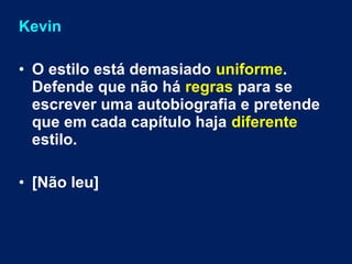 Kevin 
• O estilo está demasiado uniforme. 
Defende que não há regras para se 
escrever uma autobiografia e pretende 
que em cada capítulo haja diferente 
estilo. 
• [Não leu] 
 