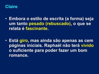 Claire 
• Embora o estilo de escrita (a forma) seja 
um tanto pesado (rebuscado), o que se 
relata é fascinante. 
• Está giro, mas ainda são apenas as cem 
páginas iniciais. Raphaël não terá vivido 
o suficiente para poder fazer um bom 
romance. 
 