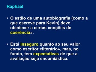 Raphaël 
• O estilo de uma autobiografia (como a 
que escreve para Kevin) deve 
obedecer a certas «noções de 
coerência». 
• Está inseguro quanto ao seu valor 
como escritor «literário», mas, no 
fundo, tem expectativas de que a 
avaliação seja encomiástica. 
 