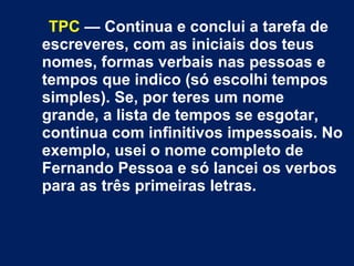 TPC — Continua e conclui a tarefa de 
escreveres, com as iniciais dos teus 
nomes, formas verbais nas pessoas e 
tempos que indico (só escolhi tempos 
simples). Se, por teres um nome 
grande, a lista de tempos se esgotar, 
continua com infinitivos impessoais. No 
exemplo, usei o nome completo de 
Fernando Pessoa e só lancei os verbos 
para as três primeiras letras. 
 
