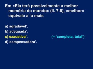 Em «Ela terá possivelmente a melhor 
memória do mundo» (ll. 7-8), «melhor» 
equivale a ‘a mais 
a) agradável’. 
b) adequada’. 
c) exaustiva’. (= ‘completa, total’) 
d) compensadora’. 
 