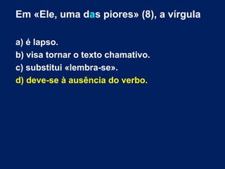 Em «Ele, uma das piores» (8), a vírgula 
a) é lapso. 
b) visa tornar o texto chamativo. 
c) substitui «lembra-se». 
d) deve-se à ausência do verbo. 
 