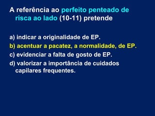 A referência ao perfeito penteado de 
risca ao lado (10-11) pretende 
a) indicar a originalidade de EP. 
b) acentuar a pacatez, a normalidade, de EP. 
c) evidenciar a falta de gosto de EP. 
d) valorizar a importância de cuidados 
capilares frequentes. 
 