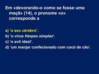 Em «devorando-o como se fosse uma 
maçã» (14), o pronome «o» 
corresponde a 
a) ‘o seu cérebro’. 
b) ‘o vírus Herpes simplex’. 
c) ‘o avô ideal’. 
d) ‘um manjar confecionado com cocó de cão’. 
 