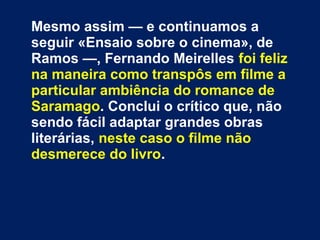 Mesmo assim — e continuamos a
seguir «Ensaio sobre o cinema», de
Ramos —, Fernando Meirelles foi feliz
na maneira como transpôs em filme a
particular ambiência do romance de
Saramago. Conclui o crítico que, não
sendo fácil adaptar grandes obras
literárias, neste caso o filme não
desmerece do livro.
 