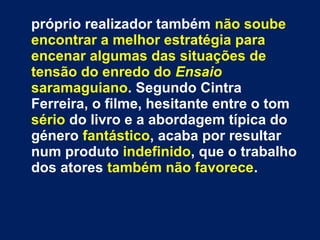 próprio realizador também não soube
encontrar a melhor estratégia para
encenar algumas das situações de
tensão do enredo do Ensaio
saramaguiano. Segundo Cintra
Ferreira, o filme, hesitante entre o tom
sério do livro e a abordagem típica do
género fantástico, acaba por resultar
num produto indefinido, que o trabalho
dos atores também não favorece.
 