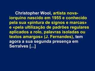 Christopher Wool, artista nova-
iorquino nascido em 1955 e conhecido
pela sua «pintura de signos e marcas»
e «pela ultilização de padrões regulares
aplicados a rolo, palavras isoladas ou
textos amargos» (J. Fernandes), tem
agora a sua segunda presença em
Serralves [...]
 
