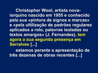Christopher Wool, artista nova-
iorquino nascido em 1955 e conhecido
pela sua «pintura de signos e marcas»
e «pela ultilização de padrões regulares
aplicados a rolo, palavras isoladas ou
textos amargos» (J. Fernandes), tem
agora a sua segunda presença em
Serralves [...]
estamos perante a apresentação de
três dezenas de obras recentes [...]
 