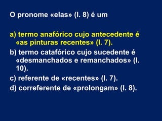 O pronome «elas» (l. 8) é um
a) termo anafórico cujo antecedente é
«as pinturas recentes» (l. 7).
b) termo catafórico cujo sucedente é
«desmanchados e remanchados» (l.
10).
c) referente de «recentes» (l. 7).
d) correferente de «prolongam» (l. 8).
 