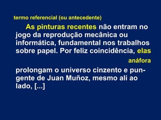 termo referencial (ou antecedente)
As pinturas recentes não entram no
jogo da reprodução mecânica ou
informática, fundamental nos trabalhos
sobre papel. Por feliz coincidência, elas
anáfora
prolongam o universo cinzento e pun-
gente de Juan Muñoz, mesmo ali ao
lado, [...]
 