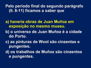 Pelo período final do segundo parágrafo
(ll. 8-11) ficamos a saber que
a) haveria obras de Juan Muñoz em
exposição no mesmo museu.
b) o universo de Juan Muñoz é a cidade
do Porto.
c) as pinturas de Wool são cinzentas e
pungentes.
d) os trabalhos de Muñoz são cinzentos
e pungentes.
 