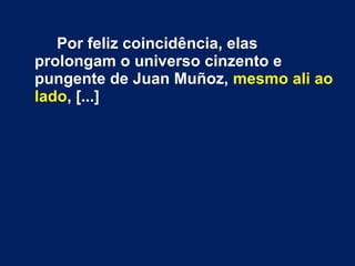 Por feliz coincidência, elas
prolongam o universo cinzento e
pungente de Juan Muñoz, mesmo ali ao
lado, [...]
 