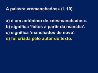 A palavra «remanchados» (l. 10)
a) é um antónimo de «desmanchados».
b) significa ‘feitos a partir da mancha’.
c) significa ‘manchados de novo’.
d) foi criada pelo autor do texto.
 