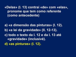 «Delas» (l. 13) contrai «de» com «elas»,
pronome que tem como referente
(como antecedente)
a) «a dimensão das pinturas» (l. 12).
b) «a lei da gravidade» (ll. 12-13).
c) todo o texto da l. 12 e da l. 13 até
«gravidade» (inclusivé).
d) «as pinturas» (l. 12).
 