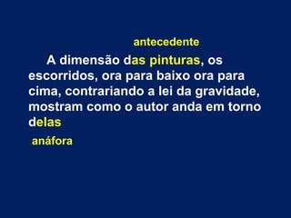 antecedente
A dimensão das pinturas, os
escorridos, ora para baixo ora para
cima, contrariando a lei da gravidade,
mostram como o autor anda em torno
delas
anáfora
 