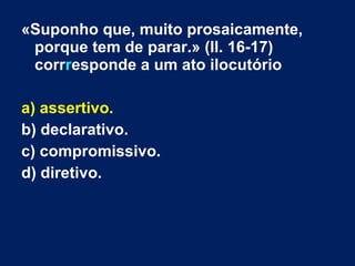 «Suponho que, muito prosaicamente,
porque tem de parar.» (ll. 16-17)
corrresponde a um ato ilocutório
a) assertivo.
b) declarativo.
c) compromissivo.
d) diretivo.
 