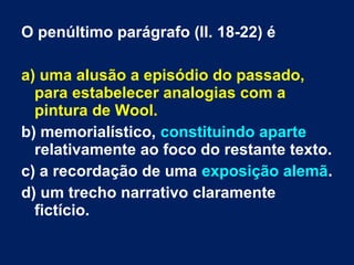 O penúltimo parágrafo (ll. 18-22) é
a) uma alusão a episódio do passado,
para estabelecer analogias com a
pintura de Wool.
b) memorialístico, constituindo aparte
relativamente ao foco do restante texto.
c) a recordação de uma exposição alemã.
d) um trecho narrativo claramente
fictício.
 