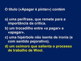 O título («Apagar é pintar») contém
a) uma perífrase, que remete para a
importância da crítica.
b) um trocadilho entre «a pagar» e
«apagar».
c) uma hipérbole não isenta de ironia (e
com sentido pejorativo).
d) um oxímoro que salienta o processo
de trabalho de Wool.
 