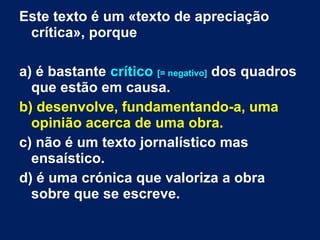 Este texto é um «texto de apreciação
crítica», porque
a) é bastante crítico [= negativo] dos quadros
que estão em causa.
b) desenvolve, fundamentando-a, uma
opinião acerca de uma obra.
c) não é um texto jornalístico mas
ensaístico.
d) é uma crónica que valoriza a obra
sobre que se escreve.
 