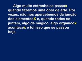 Algo muito estranho se passax
quando fazemos uma obra de arte. Por
vezes, não nos apercebemos da junção
dos elementosX e, quando todos se
juntam, algo de mágico, algo orgânicox
acontecex e foi isso que se passou
hoje.
 