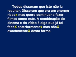 Todos disseram que isto não ia
resultar. Disseram que era um enorme
riscox mas quero continuar a fazer
filmes como este. A combinação do
cinema e do vídeo é algo que já foi
feitoX anteriormentex mas nãoX
exactamenteX desta forma.
 
