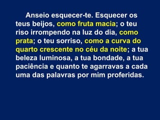 Anseio esquecer-te. Esquecer os
teus beijos, como fruta macia; o teu
riso irrompendo na luz do dia, como
prata; o teu sorriso, como a curva do
quarto crescente no céu da noite; a tua
beleza luminosa, a tua bondade, a tua
paciência e quanto te agarravas a cada
uma das palavras por mim proferidas.
 