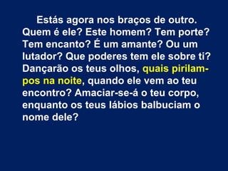 Estás agora nos braços de outro.
Quem é ele? Este homem? Tem porte?
Tem encanto? É um amante? Ou um
lutador? Que poderes tem ele sobre ti?
Dançarão os teus olhos, quais pirilam-
pos na noite, quando ele vem ao teu
encontro? Amaciar-se-á o teu corpo,
enquanto os teus lábios balbuciam o
nome dele?
 