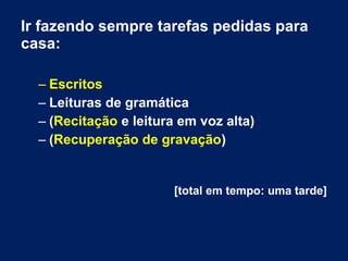 Ir fazendo sempre tarefas pedidas para
casa:
– Escritos
– Leituras de gramática
– (Recitação e leitura em voz alta)
– (Recuperação de gravação)
[total em tempo: uma tarde]
 