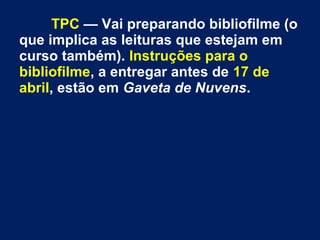 TPC — Vai preparando bibliofilme (o
que implica as leituras que estejam em
curso também). Instruções para o
bibliofilme, a entregar antes de 17 de
abril, estão em Gaveta de Nuvens.
 